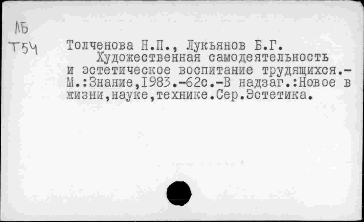 ﻿КБ
Т5^
Толченова Н.П., Лукьянов Б.Г.
Художественная самодеятельность и эстетическое воспитание трудящихся,-М.:Знание,1983.-62с.-В надзаг.:Новое в жизни,науке,технике.Сер.Эстетика.